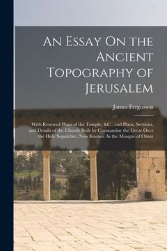 portada An Essay On the Ancient Topography of Jerusalem: With Restored Plans of the Temple, &C., and Plans, Sections, and Details of the Church Built by Const (in English)