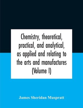portada Chemistry, Theoretical, Practical, And Analytical, As Applied And Relating To The Arts And Manufactures (Volume I) (en Inglés)