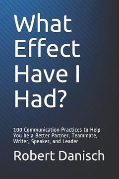portada What Effect Have I Had?: 100 Communication Practices to Help You Be a Better Partner, Teammate, Writer, Speaker, and Leader 