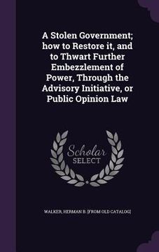 portada A Stolen Government; how to Restore it, and to Thwart Further Embezzlement of Power, Through the Advisory Initiative, or Public Opinion Law (en Inglés)