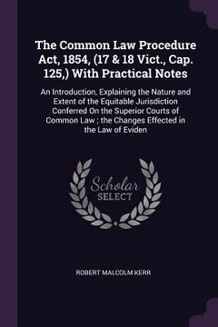 portada The Common Law Procedure Act, 1854, (17 & 18 Vict., Cap. 125, ) With Practical Notes: An Introduction, Explaining the Nature and Extent of the Equitab (en Inglés)
