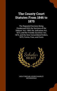 portada The County Court Statutes From 1846 to 1875: The Repealed Sections Being Condensed With the Sections of the Debtors' Act, 1869, the Judicature Act, 18 (en Inglés)