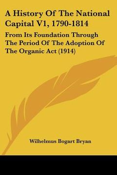 portada a history of the national capital v1, 1790-1814: from its foundation through the period of the adoption of the organic act (1914) (en Inglés)