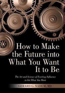 portada How to Make the Future into What You Want It to Be: The Art and Science of Exerting Influence to Get What You Want (en Inglés)