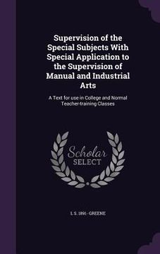 portada Supervision of the Special Subjects With Special Application to the Supervision of Manual and Industrial Arts: A Text for use in College and Normal Te (en Inglés)