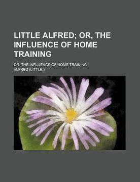 portada little alfred; or, the influence of home training. or, the influence of home training