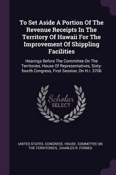portada To Set Aside A Portion Of The Revenue Receipts In The Territory Of Hawaii For The Improvement Of Shippling Facilities: Hearings Before The Committee O (en Inglés)