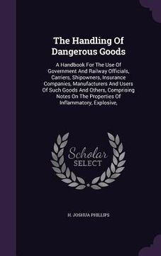 portada The Handling Of Dangerous Goods: A Handbook For The Use Of Government And Railway Officials, Carriers, Shipowners, Insurance Companies, Manufacturers
