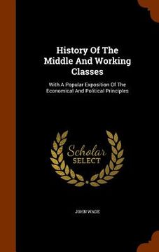portada History Of The Middle And Working Classes: With A Popular Exposition Of The Economical And Political Principles (in English)