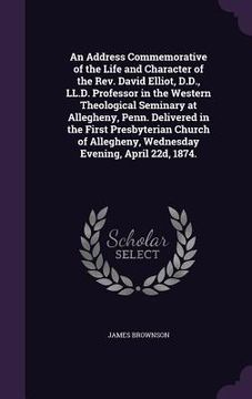 portada An Address Commemorative of the Life and Character of the Rev. David Elliot, D.D., LL.D. Professor in the Western Theological Seminary at Allegheny, P (in English)