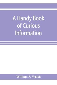 portada A handy book of curious information: comprising strange happenings in the life of men and animals, odd statistics, extraordinary phenomena and out of