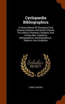 portada Cyclopaedia Bibliographica: A Library Manual Of Theological And General Literature, And Guide To Books For Authors, Preachers, Students, And Liter (in English)