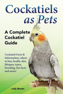 portada Cockatiels as Pets: Cockatiel Facts & Information, Where to Buy, Health, Diet, Lifespan, Types, Breeding, fun Facts and More! A Complete Cockatiel Guide (en Inglés)