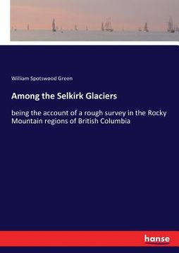 portada Among the Selkirk Glaciers: being the account of a rough survey in the Rocky Mountain regions of British Columbia (in English)