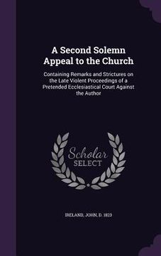 portada A Second Solemn Appeal to the Church: Containing Remarks and Strictures on the Late Violent Proceedings of a Pretended Ecclesiastical Court Against th (en Inglés)