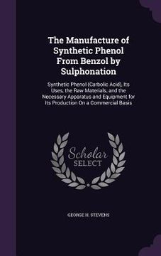 portada The Manufacture of Synthetic Phenol From Benzol by Sulphonation: Synthetic Phenol (Carbolic Acid), Its Uses, the Raw Materials, and the Necessary Appa (en Inglés)