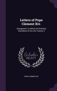 portada Letters of Pope Clement Xiv.: (Ganganelli.) to Which Are Prefixed Anecdotes of His Life, Volume 4 (en Inglés)