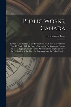 portada Public Works, Canada [microform]: Return to an Address of the Honourable the House of Commons, Dated 7 April 1843, for Copy of the Act of Parliament o (en Inglés)