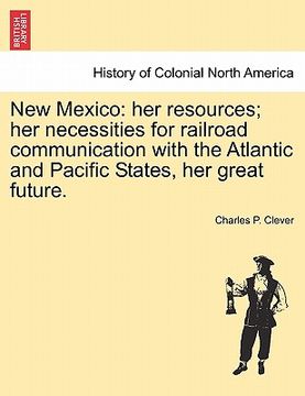 portada new mexico: her resources; her necessities for railroad communication with the atlantic and pacific states, her great future. (en Inglés)