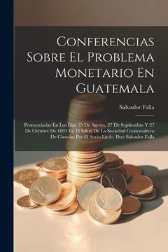 portada Conferencias Sobre el Problema Monetario en Guatemala: Pronunciadas en los Dias 25 de Agosto, 27 de Septiembre y 27 de Octubre de 1893 en el Salon de.   Licdo. Don Salvador Falla