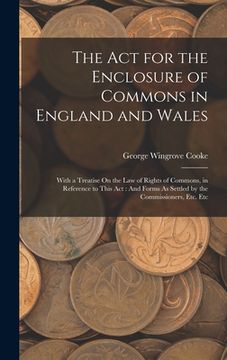 portada The Act for the Enclosure of Commons in England and Wales: With a Treatise On the Law of Rights of Commons, in Reference to This Act: And Forms As Set (in English)