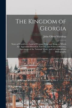 portada The Kingdom of Georgia; Notes of Travel in a Land of Woman, Wine and Song, to Which are Appended Historical, Literary, and Political Sketches,. Music, and a Compendious Bibliography (in English)