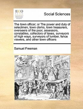 portada the town officer; or the power and duty of selectmen, town clerks, town treasurers, overseers of the poor, assessors, constables, collectors of taxes,
