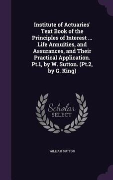 portada Institute of Actuaries' Text Book of the Principles of Interest ... Life Annuities, and Assurances, and Their Practical Application. Pt.1, by W. Sutto (in English)