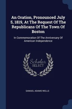portada An Oration, Pronounced July 5, 1819, At The Request Of The Republicans Of The Town Of Boston: In Commemoration Of The Anniversary Of American Independ (en Inglés)