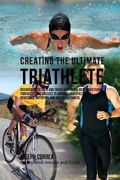 portada Creating the Ultimate Triathlete: Discover the Secrets and Tricks Used by the Best Professional Triathletes and Coaches to Improve Your Athleticism, R (en Inglés)