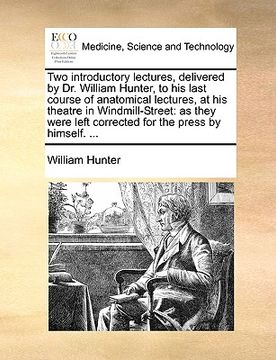 portada two introductory lectures, delivered by dr. william hunter, to his last course of anatomical lectures, at his theatre in windmill-street: as they were (en Inglés)