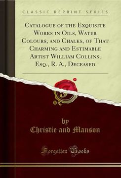 portada Catalogue of the Exquisite Works in Oils, Water Colours, and Chalks, of That Charming and Estimable Artist William Collins, Esq. , r. An , Deceased (Classic Reprint) (en Inglés)