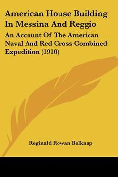 portada american house building in messina and reggio: an account of the american naval and red cross combined expedition (1910) (en Inglés)