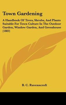 portada town gardening: a handbook of trees, shrubs, and plants suitable for town culture in the outdoor garden, window garden, and greenhouse (in English)