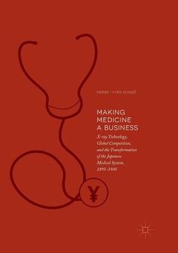 portada Making Medicine a Business: X-Ray Technology, Global Competition, and the Transformation of the Japanese Medical System, 1895-1945 (en Inglés)