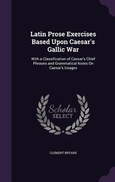 portada Latin Prose Exercises Based Upon Caesar's Gallic War: With a Classification of Caesar's Chief Phrases and Grammatical Notes On Caesar's Usages (en Inglés)