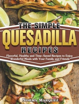 portada The Simple Quesadilla Recipes: Flavorful, Healthy and Time-Saved Recipes to Enjoy Wonderful Meals with Your Family and Friends (en Inglés)