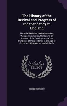 portada The History of the Revival and Progress of Independency in England: Since the Period of the Reformation; With an Introduction, Containing an Account o