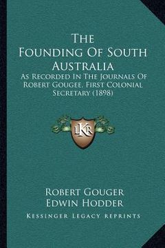 portada the founding of south australia: as recorded in the journals of robert gougee, first colonial secretary (1898) (en Inglés)