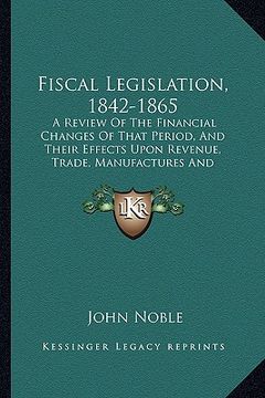 portada fiscal legislation, 1842-1865: a review of the financial changes of that period, and their effects upon revenue, trade, manufactures and employment (en Inglés)