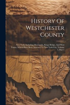 portada History Of Westchester County: New York, Including Morrisania, Kings Bridge, And West Farms, Which Have Been Annexed To New York City, Volume 1, Part