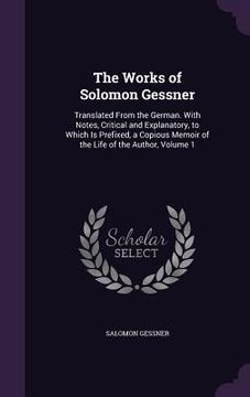 portada The Works of Solomon Gessner: Translated From the German. With Notes, Critical and Explanatory, to Which Is Prefixed, a Copious Memoir of the Life o (en Inglés)