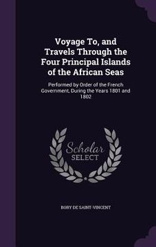 portada Voyage To, and Travels Through the Four Principal Islands of the African Seas: Performed by Order of the French Government, During the Years 1801 and (en Inglés)