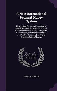 portada A New International Decimal Money System: How to Stop European Liquidation of American Securities, Benefits Offered to Foreign Bondholders and Bellige
