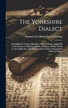 portada The Yorkshire Dialect: Exemplified in Various Dialogues, Tales, & Songs, Applicable to the County. To Which is Added, a Glossary of Such Words as are. By Those Unacquainted With the Dialect (in English)