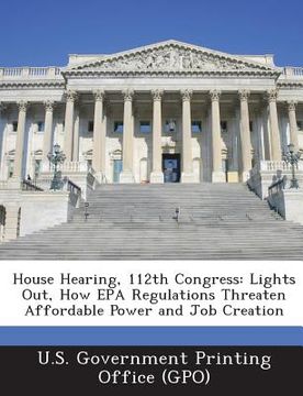portada House Hearing, 112th Congress: Lights Out, How EPA Regulations Threaten Affordable Power and Job Creation (en Inglés)