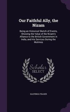 portada Our Faithful Ally, the Nizam: Being an Historical Sketch of Events, Showing the Value of the Nizam's Alliance to the British Government in India, an (in English)