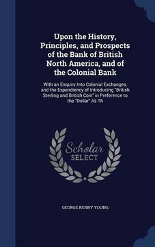 portada Upon the History, Principles, and Prospects of the Bank of British North America, and of the Colonial Bank: With an Enquiry Into Colonial Exchanges, ... Coin" in Preference to the "Dollar" As Th
