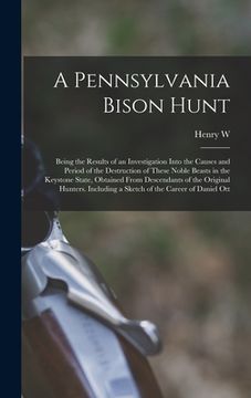 portada A Pennsylvania Bison Hunt; Being the Results of an Investigation Into the Causes and Period of the Destruction of These Noble Beasts in the Keystone S (en Inglés)