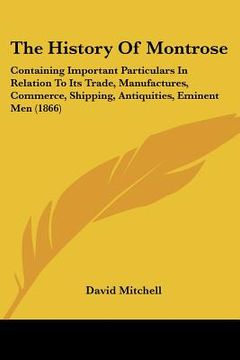 portada the history of montrose: containing important particulars in relation to its trade, manufactures, commerce, shipping, antiquities, eminent men (en Inglés)